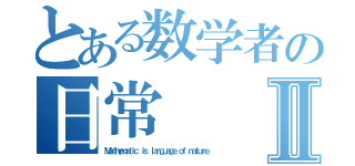 とある数学者の日常Ⅱ（Ｍａｔｈｅｍａｔｉｃ ｉｓ ｌａｎｇｕａｇｅ ｏｆ ｎａｔｕｒｅ）