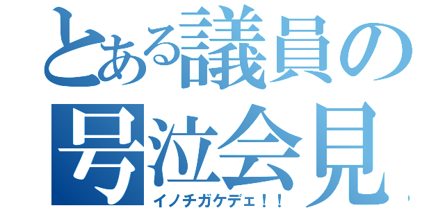 とある議員の号泣会見（イノチガケデェ！！）