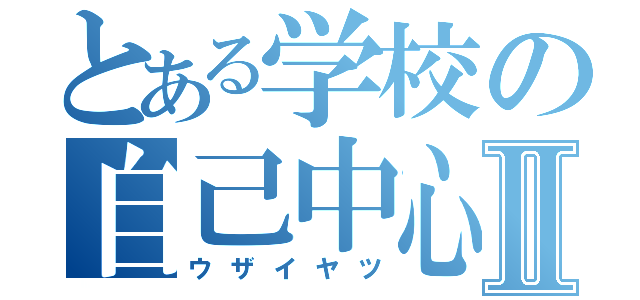 とある学校の自己中心的Ⅱ（ウザイヤツ）