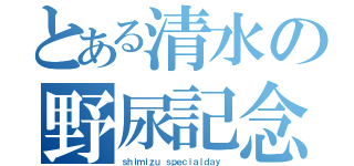 とある清水の野尿記念日（ｓｈｉｍｉｚｕ ｓｐｅｃｉａｌｄａｙ ）