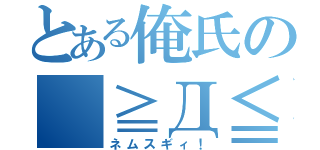 とある俺氏の（≧Д≦）（ネムスギィ！）