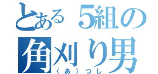 とある５組の角刈り男（（あ）つし）