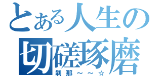 とある人生の切磋琢磨（刹那～～☆）