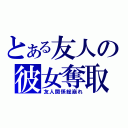 とある友人の彼女奪取（友人関係総崩れ）