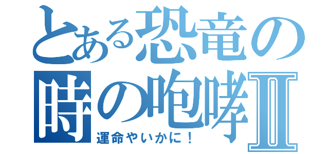 とある恐竜の時の咆哮Ⅱ（運命やいかに！）