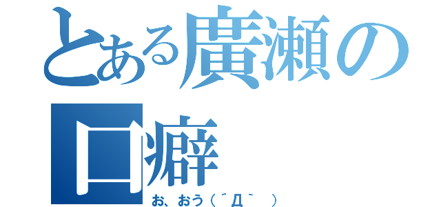 とある廣瀬の口癖（お、おう（´Д｀ ））