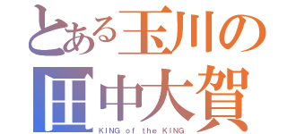 とある玉川の田中大賀（ＫＩＮＧ ｏｆ ｔｈｅ ＫＩＮＧ）