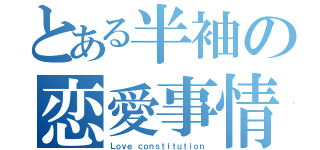 とある半袖の恋愛事情（Ｌｏｖｅ ｃｏｎｓｔｉｔｕｔｉｏｎ）