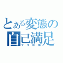 とある変態の自己満足（ヲタ自慢）