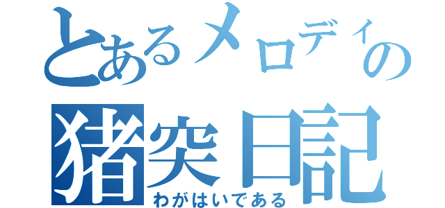 とあるメロディーの猪突日記（わがはいである）