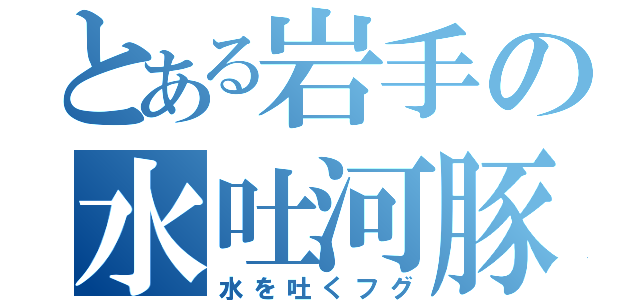 とある岩手の水吐河豚（水を吐くフグ）