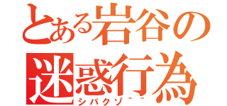 とある岩谷の迷惑行為（シバクゾ＾＾）