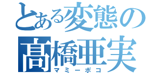 とある変態の髙橋亜実（マミーポコ）