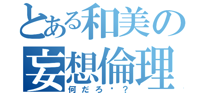 とある和美の妄想倫理（何だろ〜？）