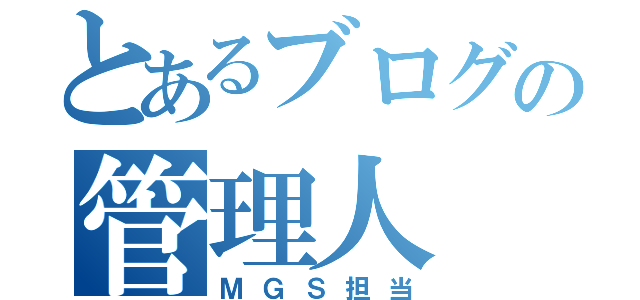 とあるブログの管理人（ＭＧＳ担当）