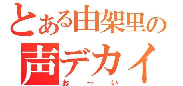 とある由架里の声デカイ（お～い）