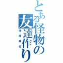 とある怪物の友達作り（地球修行）