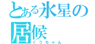 とある氷星の居候（ぐうちゃん）