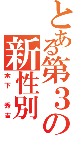 とある第３の新性別（木下 秀吉）