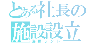 とある社長の施設設立（海馬ランド）