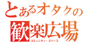 とあるオタクの歓楽広場（コミュニティ・スペース）