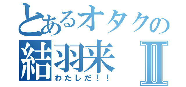 とあるオタクの結羽来Ⅱ（わたしだ！！）