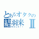 とあるオタクの結羽来Ⅱ（わたしだ！！）