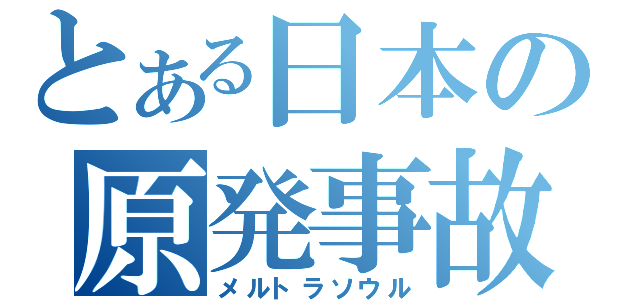 とある日本の原発事故（メルトラソウル）