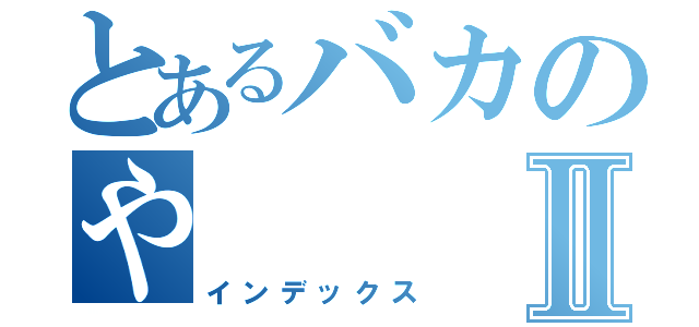 とあるバカのやⅡ（インデックス）