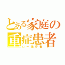 とある家庭の重症患者（ロー依存者）