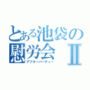 とある池袋の慰労会Ⅱ（アフターパーティー）