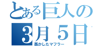 とある巨人の３月５日（蒸かしたマフラー）