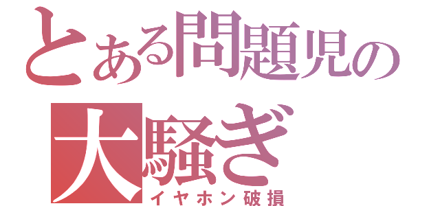 とある問題児の大騒ぎ（イヤホン破損）