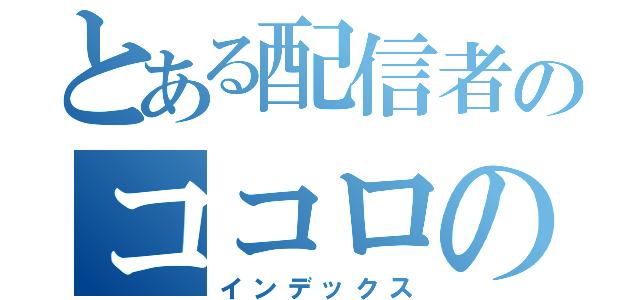 とある配信者のココロの叫び（インデックス）