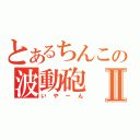 とあるちんこの波動砲Ⅱ（いやーん）