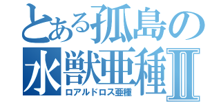 とある孤島の水獣亜種Ⅱ（ロアルドロス亜種）