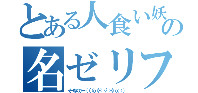 とある人食い妖怪の名ゼリフ（そーなのかー（（（ｏ（＊゜▽゜＊）ｏ））））