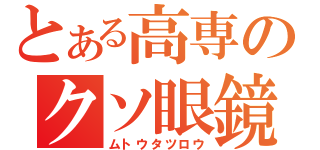 とある高専のクソ眼鏡（ムトウタツロウ）