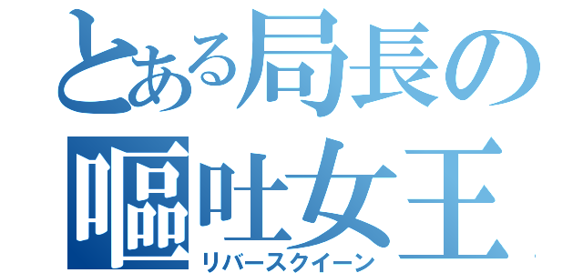 とある局長の嘔吐女王（リバースクイーン）