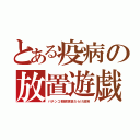 とある疫病の放置遊戯（パチンコ朝鮮涙袋だらけ政府）