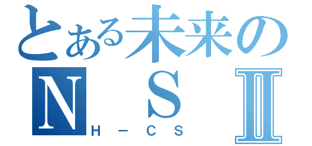 とある未来のＮ Ｓ ＴⅡ（Ｈ－ＣＳ）