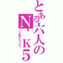 とある六人のＮ\'Ｋ５（一人抜けたっけ？）