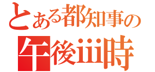 とある都知事の午後ⅲ時（）