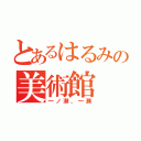 とあるはるみの美術館（一ノ瀬、一瀬）