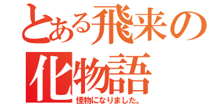 とある飛来の化物語（怪物になりました。）