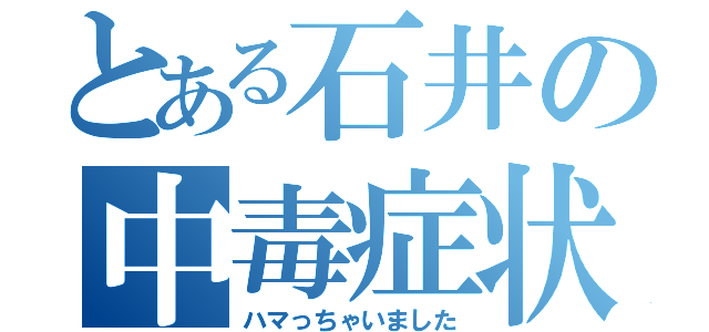 とある石井の中毒症状（ハマっちゃいました）