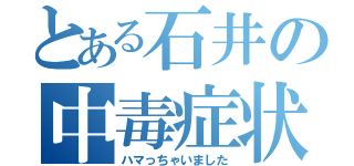 とある石井の中毒症状（ハマっちゃいました）