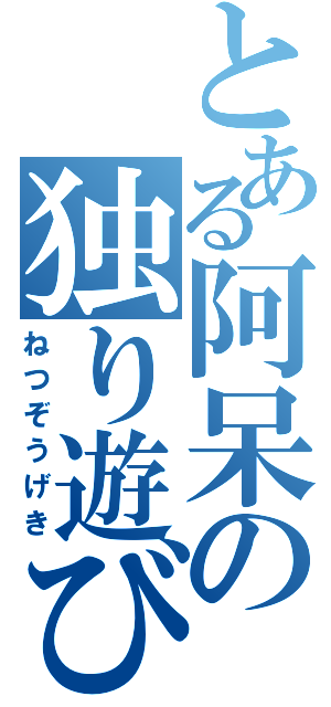 とある阿呆の独り遊び（ねつぞうげき）