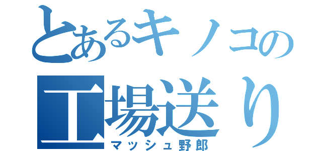 とあるキノコの工場送り（マッシュ野郎）