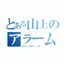 とある山上のアラームの人（だれだっ！おまえっ‼（笑））